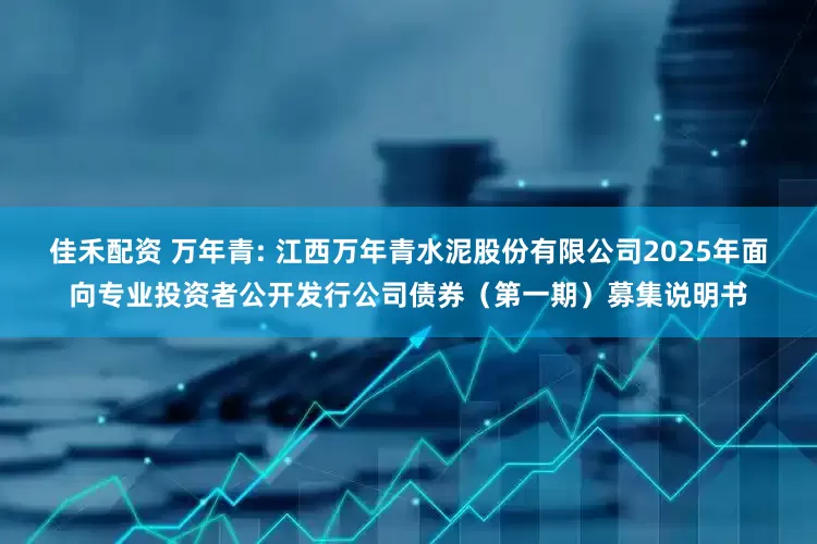 佳禾配资 万年青: 江西万年青水泥股份有限公司2025年面向专业投资者公开发行公司债券（第一期）募集说明书