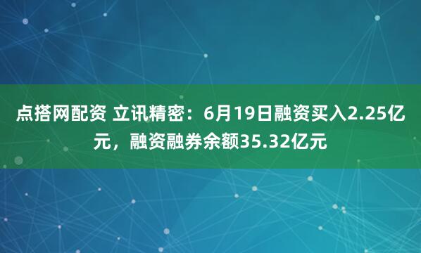 点搭网配资 立讯精密：6月19日融资买入2.25亿元，融资融券余额35.32亿元