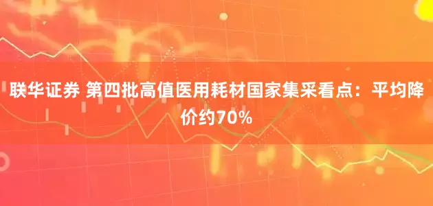 联华证券 第四批高值医用耗材国家集采看点：平均降价约70%