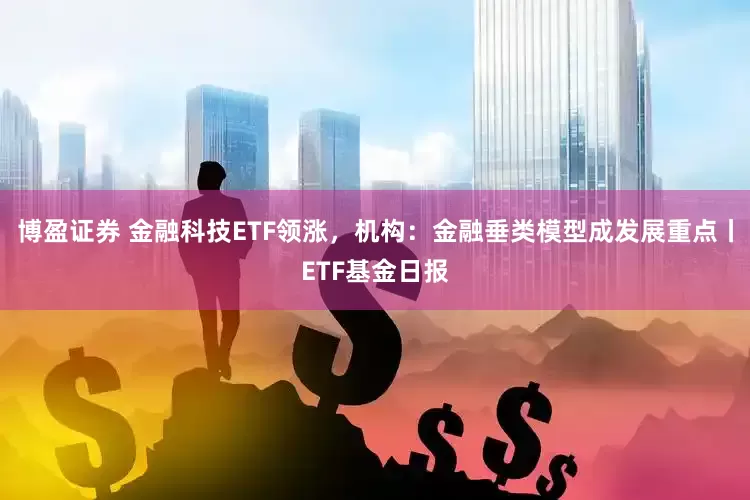 博盈证券 金融科技ETF领涨，机构：金融垂类模型成发展重点丨ETF基金日报