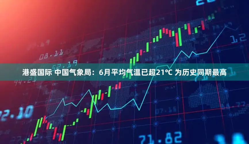 港盛国际 中国气象局：6月平均气温已超21℃ 为历史同期最高