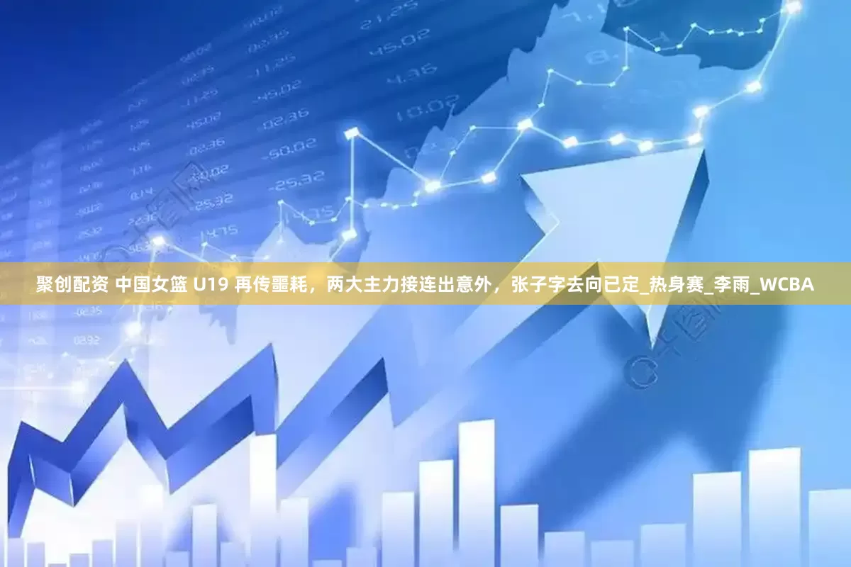聚创配资 中国女篮 U19 再传噩耗，两大主力接连出意外，张子字去向已定_热身赛_李雨_WCBA