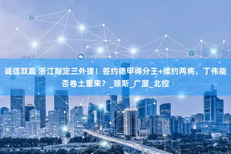 诚信双赢 浙江敲定三外援！签约德甲得分王+续约两将，丁伟能否卷土重来？_琼斯_广厦_北控