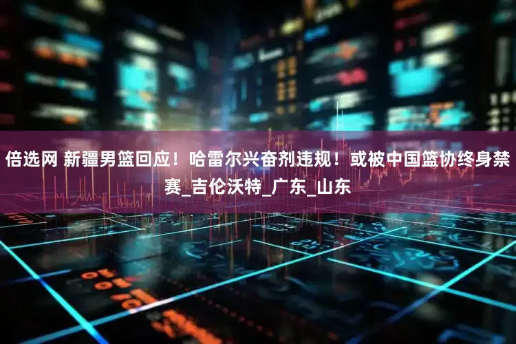 倍选网 新疆男篮回应！哈雷尔兴奋剂违规！或被中国篮协终身禁赛_吉伦沃特_广东_山东