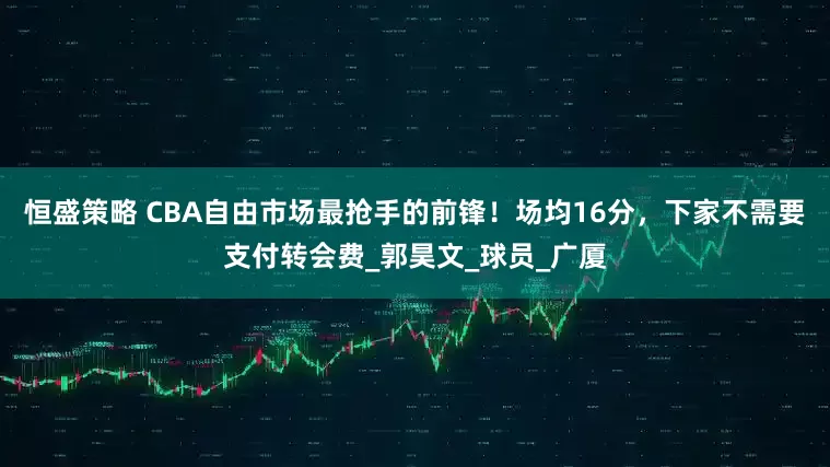 恒盛策略 CBA自由市场最抢手的前锋！场均16分，下家不需要支付转会费_郭昊文_球员_广厦