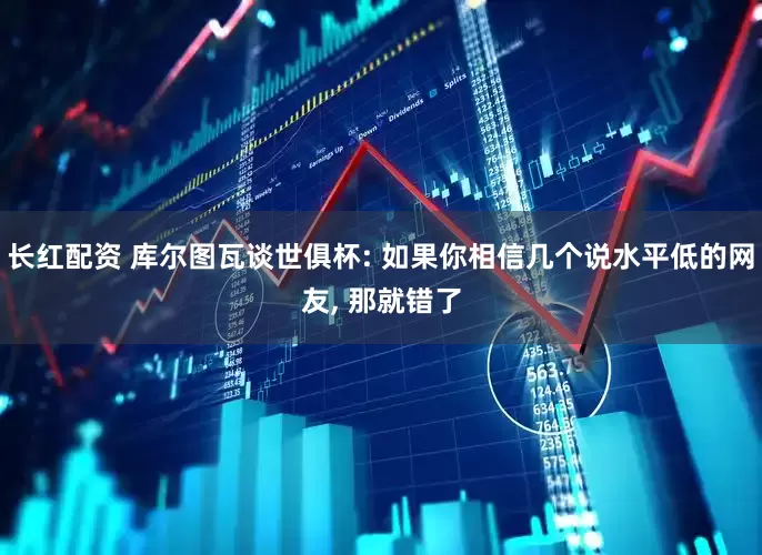 长红配资 库尔图瓦谈世俱杯: 如果你相信几个说水平低的网友, 那就错了