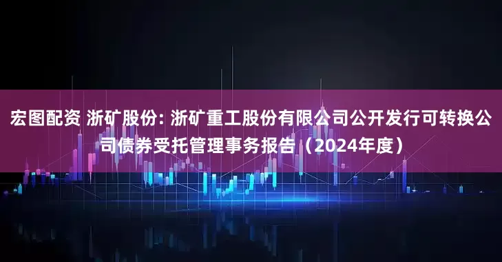 宏图配资 浙矿股份: 浙矿重工股份有限公司公开发行可转换公司债券受托管理事务报告（2024年度）