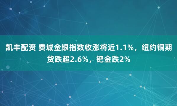 凯丰配资 费城金银指数收涨将近1.1%，纽约铜期货跌超2.6%，钯金跌2%