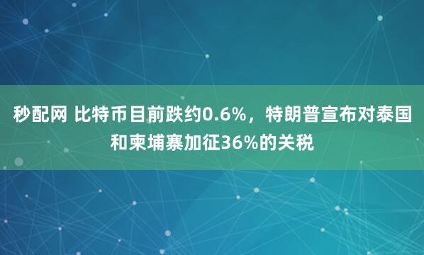 秒配网 比特币目前跌约0.6%，特朗普宣布对泰国和柬埔寨加征36%的关税
