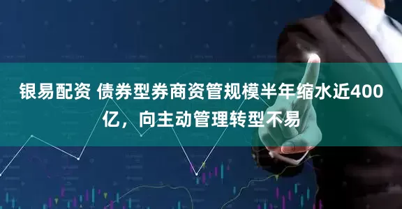 银易配资 债券型券商资管规模半年缩水近400亿，向主动管理转型不易