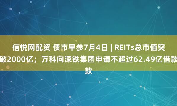 信悦网配资 债市早参7月4日 | REITs总市值突破2000亿；万科向深铁集团申请不超过62.49亿借款