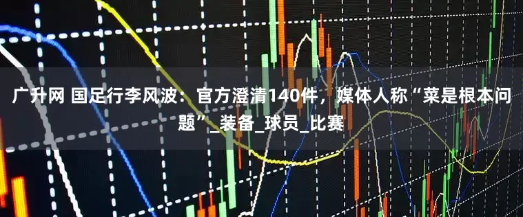 广升网 国足行李风波：官方澄清140件，媒体人称“菜是根本问题”_装备_球员_比赛