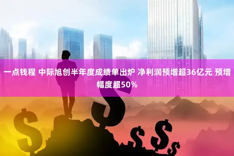 一点钱程 中际旭创半年度成绩单出炉 净利润预增超36亿元 预增幅度超50%