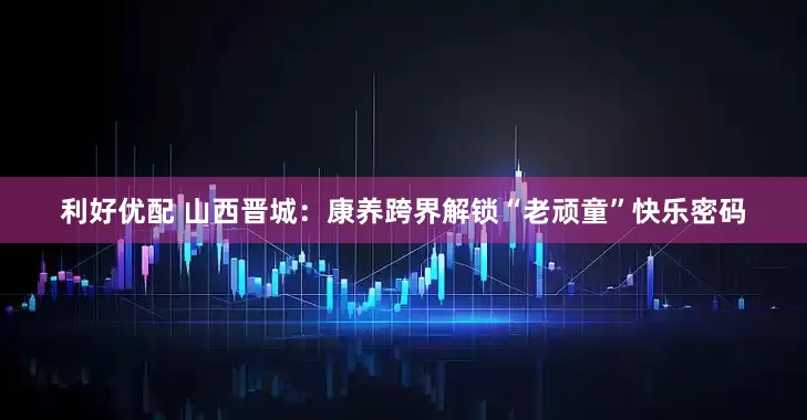 利好优配 山西晋城：康养跨界解锁“老顽童”快乐密码