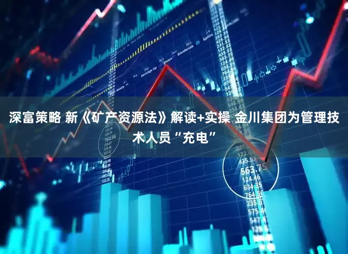 深富策略 新《矿产资源法》解读+实操 金川集团为管理技术人员“充电”