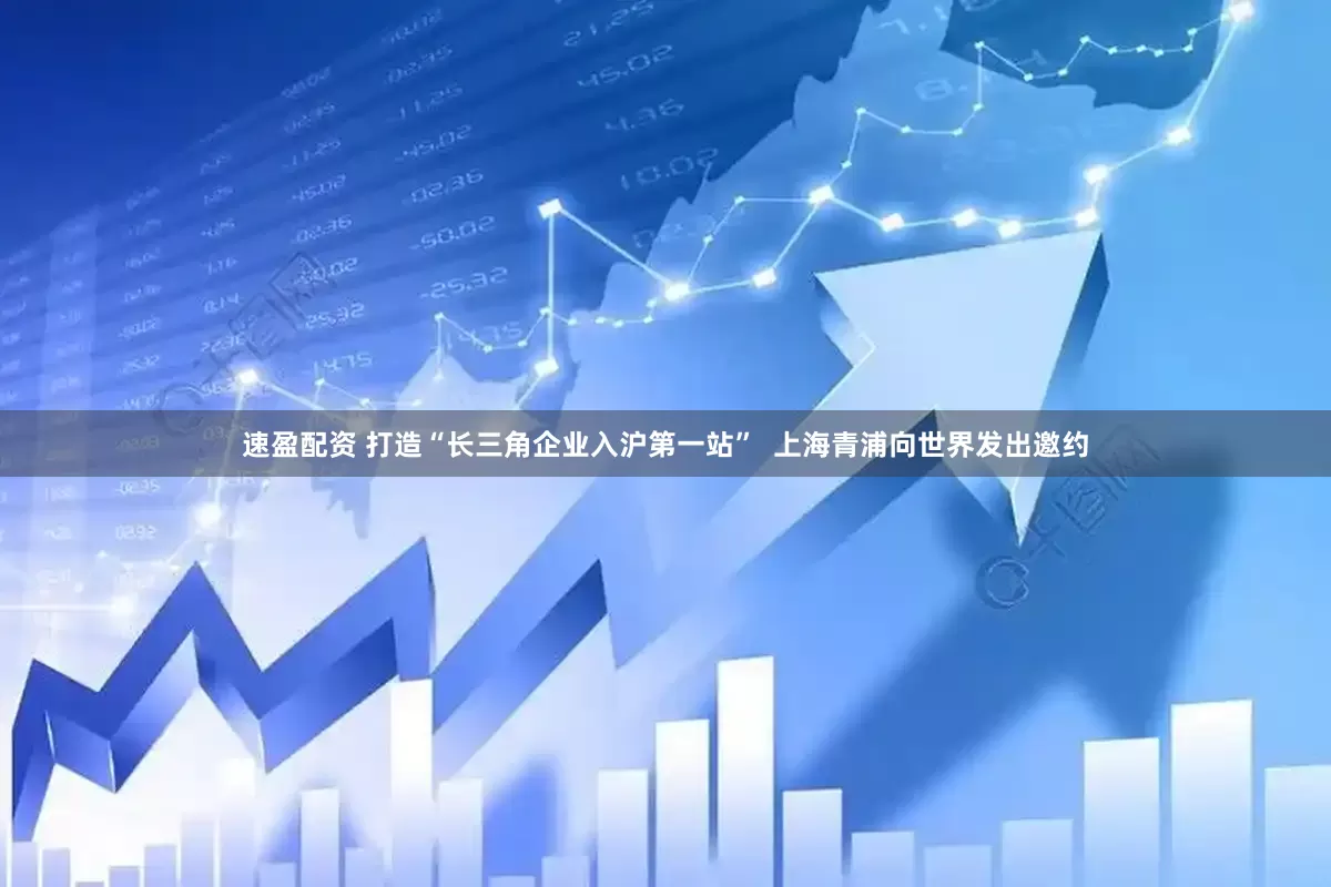速盈配资 打造“长三角企业入沪第一站”  上海青浦向世界发出邀约