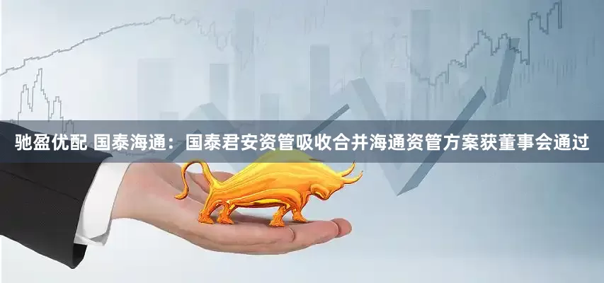 驰盈优配 国泰海通：国泰君安资管吸收合并海通资管方案获董事会通过