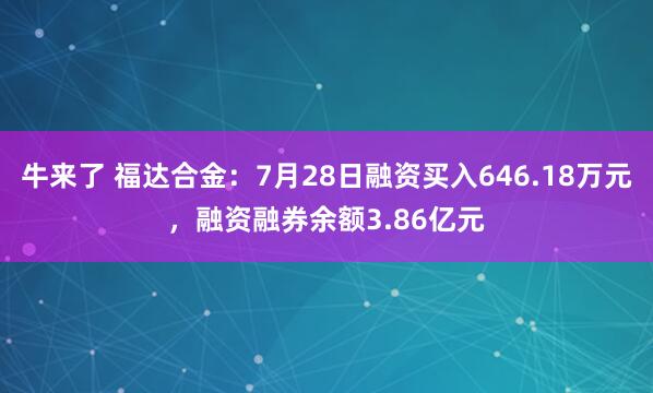 牛来了 福达合金：7月28日融资买入646.18万元，融资融券余额3.86亿元