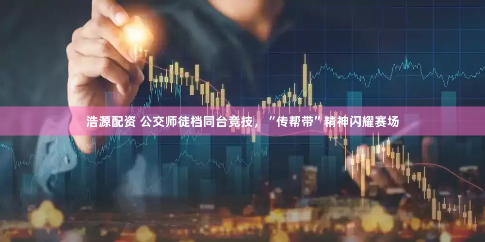 浩源配资 公交师徒档同台竞技，“传帮带”精神闪耀赛场