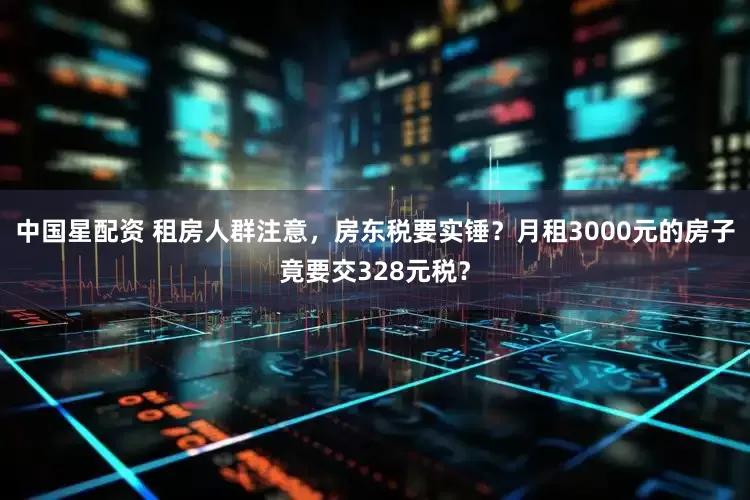 中国星配资 租房人群注意，房东税要实锤？月租3000元的房子竟要交328元税？
