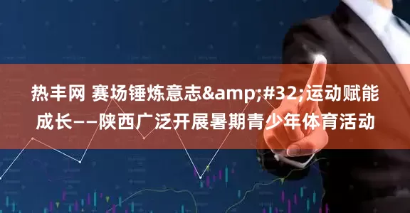热丰网 赛场锤炼意志 运动赋能成长——陕西广泛开展暑期青少年体育活动