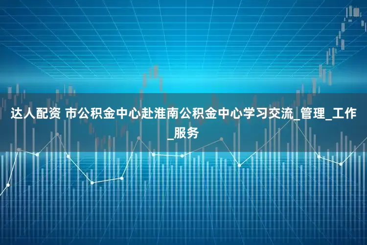 达人配资 市公积金中心赴淮南公积金中心学习交流_管理_工作_服务