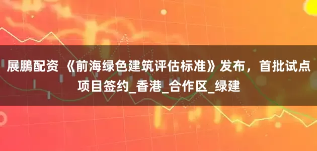 展鵬配资 《前海绿色建筑评估标准》发布，首批试点项目签约_香港_合作区_绿建