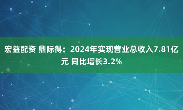 宏益配资 鼎际得：2024年实现营业总收入7.81亿元 同比增长3.2%