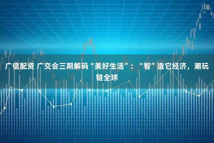 广信配资 广交会三期解码“美好生活”：“智”造它经济，潮玩链全球