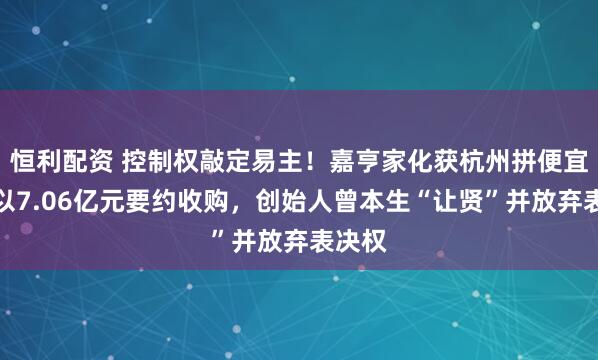 恒利配资 控制权敲定易主！嘉亨家化获杭州拼便宜牵头以7.06亿元要约收购，创始人曾本生“让贤”并放弃表决权