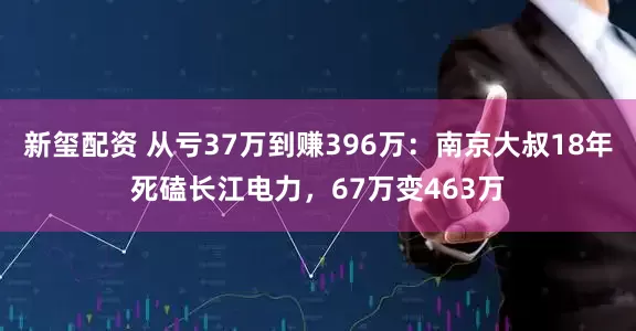 新玺配资 从亏37万到赚396万：南京大叔18年死磕长江电力，67万变463万
