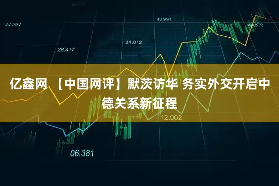 亿鑫网 【中国网评】默茨访华 务实外交开启中德关系新征程