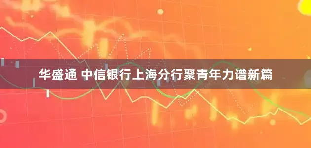 华盛通 中信银行上海分行聚青年力谱新篇