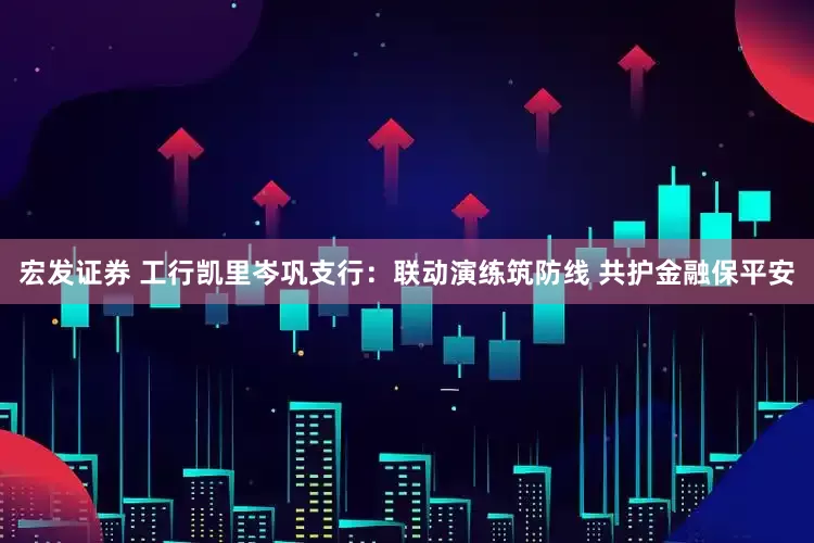 宏发证券 工行凯里岑巩支行：联动演练筑防线 共护金融保平安