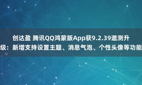 创达盈 腾讯QQ鸿蒙版App获9.2.39邀测升级：新增支持设置主题、消息气泡、个性头像等功能