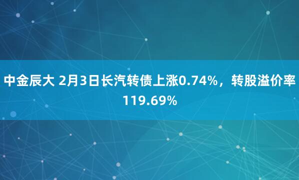 中金辰大 2月3日长汽转债上涨0.74%，转股溢价率119.69%
